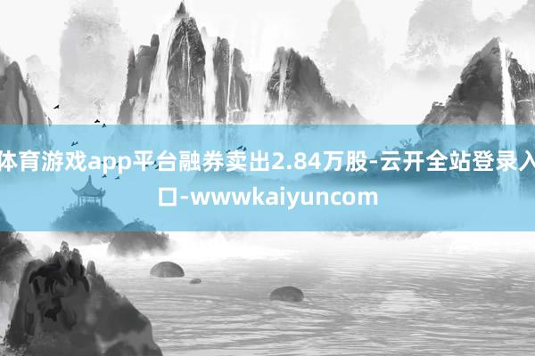 体育游戏app平台融券卖出2.84万股-云开全站登录入口-wwwkaiyuncom