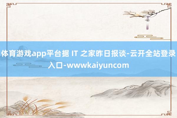 体育游戏app平台据 IT 之家昨日报谈-云开全站登录入口-wwwkaiyuncom