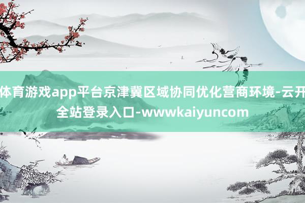 体育游戏app平台京津冀区域协同优化营商环境-云开全站登录入口-wwwkaiyuncom