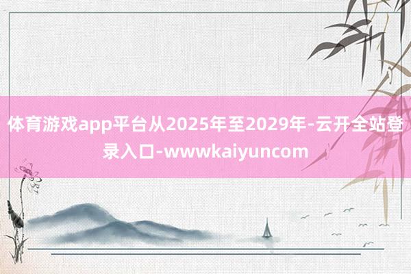 体育游戏app平台从2025年至2029年-云开全站登录入口-wwwkaiyuncom