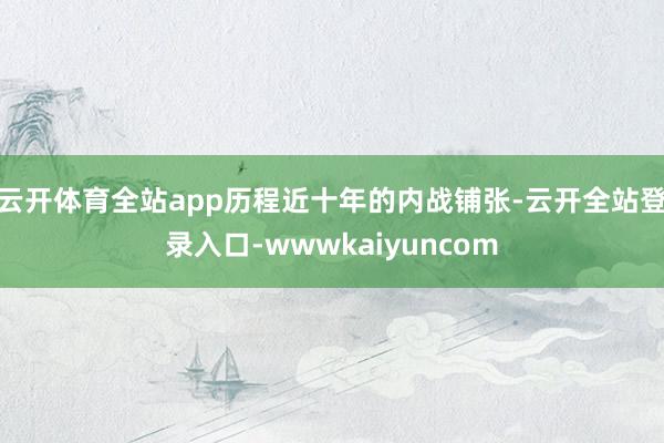 云开体育全站app历程近十年的内战铺张-云开全站登录入口-wwwkaiyuncom