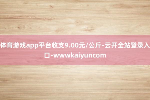 体育游戏app平台收支9.00元/公斤-云开全站登录入口-wwwkaiyuncom