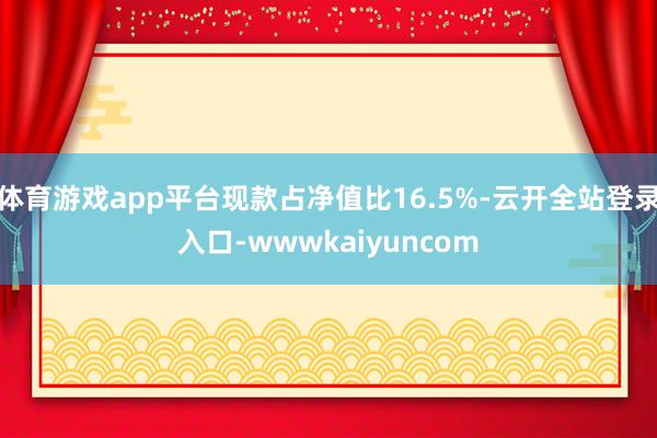 体育游戏app平台现款占净值比16.5%-云开全站登录入口-wwwkaiyuncom