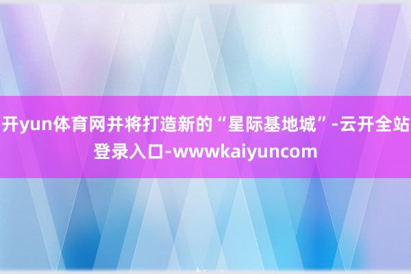 开yun体育网并将打造新的“星际基地城”-云开全站登录入口-wwwkaiyuncom