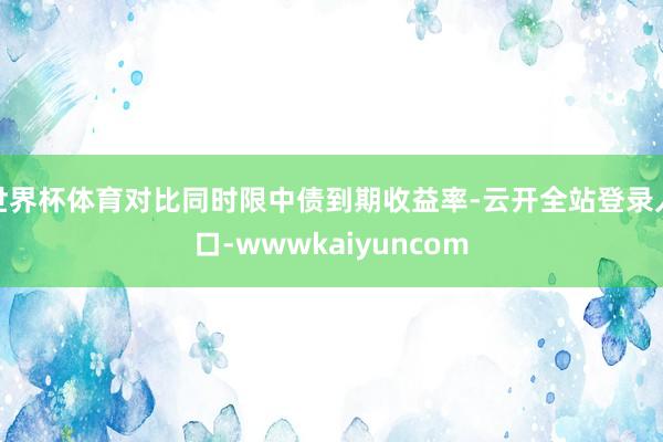 世界杯体育对比同时限中债到期收益率-云开全站登录入口-wwwkaiyuncom