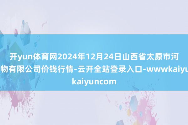 开yun体育网2024年12月24日山西省太原市河西农产物有限公司价钱行情-云开全站登录入口-wwwkaiyuncom