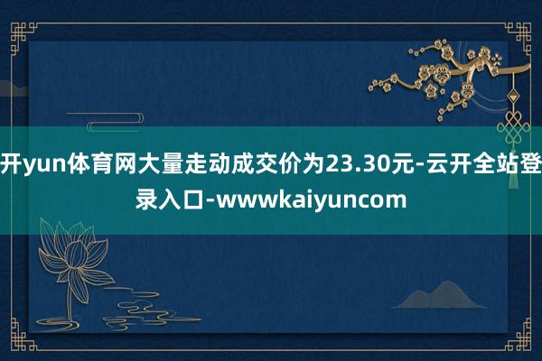 开yun体育网大量走动成交价为23.30元-云开全站登录入口-wwwkaiyuncom