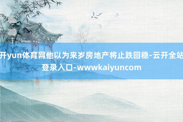 开yun体育网他以为来岁房地产将止跌回稳-云开全站登录入口-wwwkaiyuncom