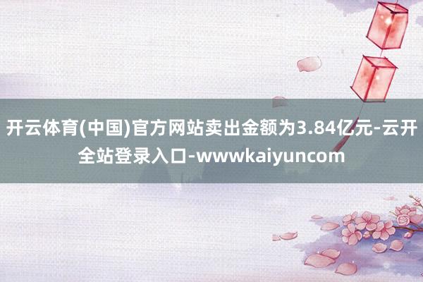 开云体育(中国)官方网站卖出金额为3.84亿元-云开全站登录入口-wwwkaiyuncom
