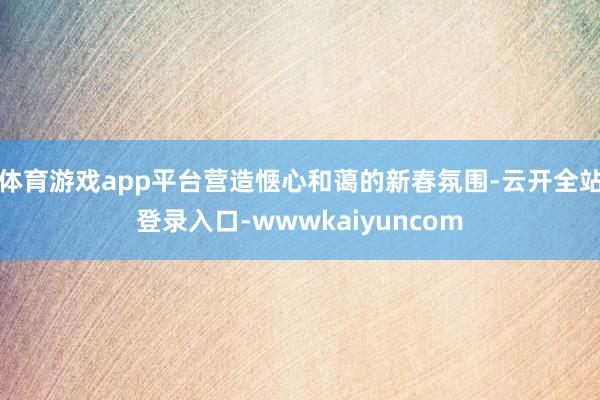 体育游戏app平台营造惬心和蔼的新春氛围-云开全站登录入口-wwwkaiyuncom