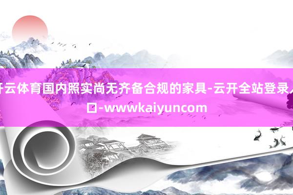 开云体育国内照实尚无齐备合规的家具-云开全站登录入口-wwwkaiyuncom