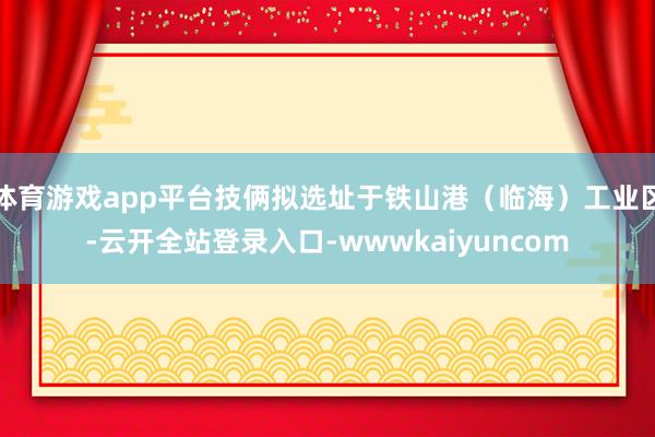 体育游戏app平台技俩拟选址于铁山港（临海）工业区-云开全站登录入口-wwwkaiyuncom