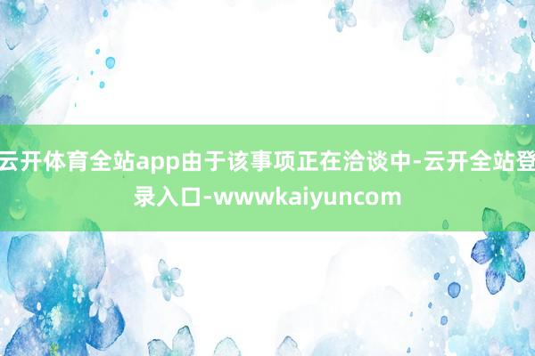 云开体育全站app由于该事项正在洽谈中-云开全站登录入口-wwwkaiyuncom