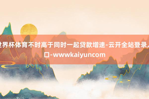 世界杯体育不时高于同时一起贷款增速-云开全站登录入口-wwwkaiyuncom