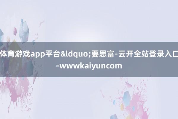 体育游戏app平台“要思富-云开全站登录入口-wwwkaiyuncom