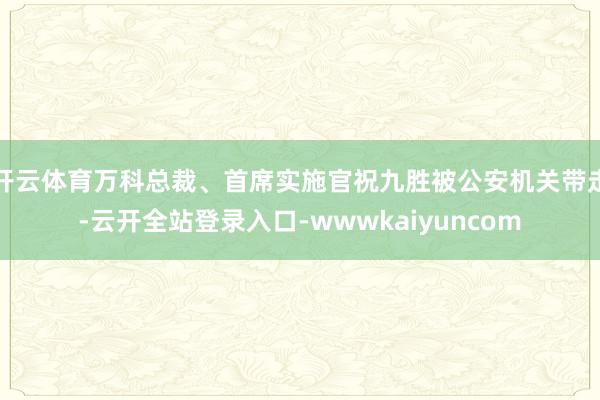开云体育万科总裁、首席实施官祝九胜被公安机关带走-云开全站登录入口-wwwkaiyuncom