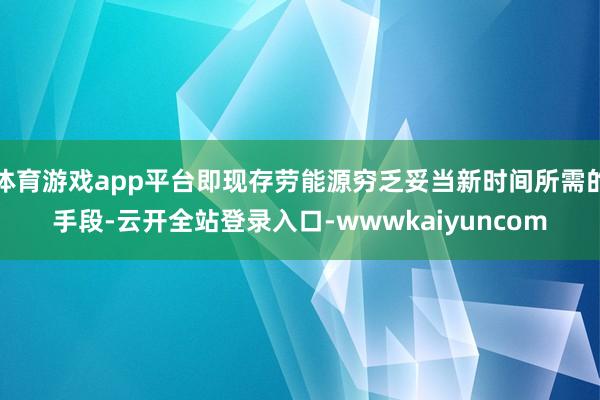 体育游戏app平台即现存劳能源穷乏妥当新时间所需的手段-云开全站登录入口-wwwkaiyuncom