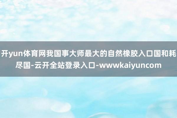 开yun体育网 我国事大师最大的自然橡胶入口国和耗尽国-云开全站登录入口-wwwkaiyuncom