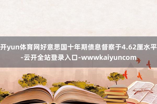 开yun体育网好意思国十年期债息督察于4.62厘水平-云开全站登录入口-wwwkaiyuncom