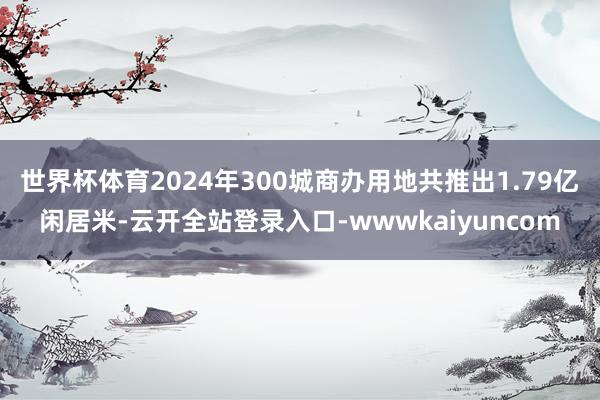世界杯体育2024年300城商办用地共推出1.79亿闲居米-云开全站登录入口-wwwkaiyuncom