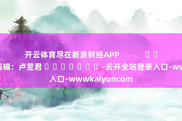 开云体育尽在新浪财经APP            						包袱剪辑：卢昱君 							-云开全站登录入口-wwwkaiyuncom