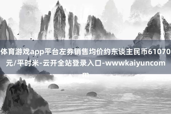 体育游戏app平台左券销售均价约东谈主民币61070元/平时米-云开全站登录入口-wwwkaiyuncom