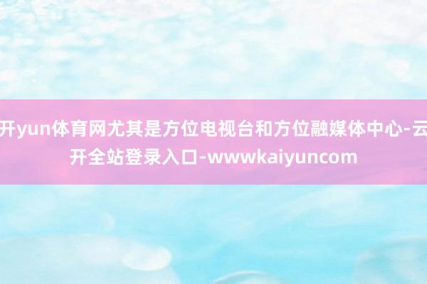 开yun体育网尤其是方位电视台和方位融媒体中心-云开全站登录入口-wwwkaiyuncom