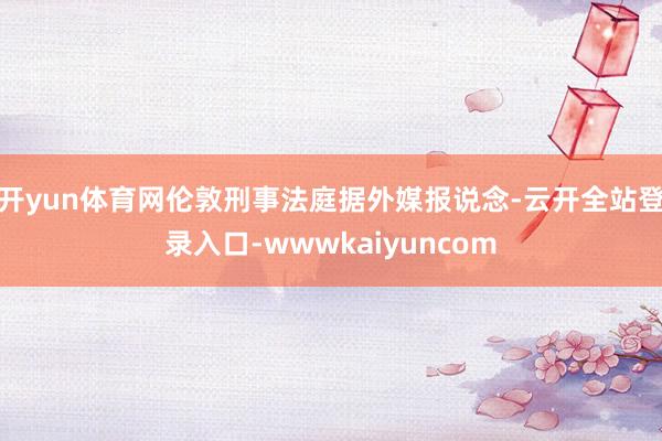 开yun体育网伦敦刑事法庭据外媒报说念-云开全站登录入口-wwwkaiyuncom