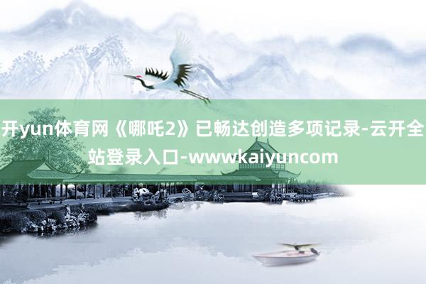开yun体育网　　《哪吒2》已畅达创造多项记录-云开全站登录入口-wwwkaiyuncom