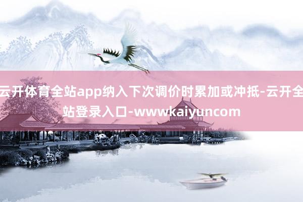 云开体育全站app纳入下次调价时累加或冲抵-云开全站登录入口-wwwkaiyuncom