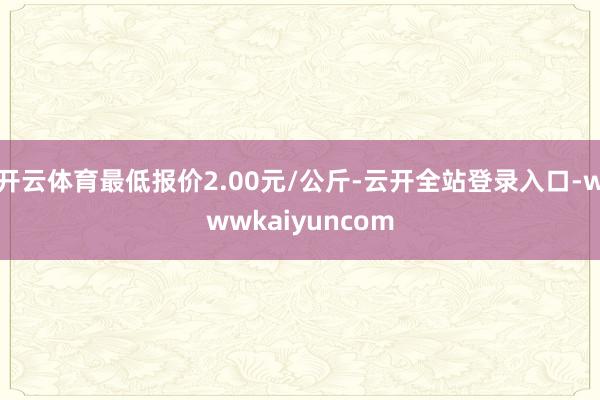 开云体育最低报价2.00元/公斤-云开全站登录入口-wwwkaiyuncom