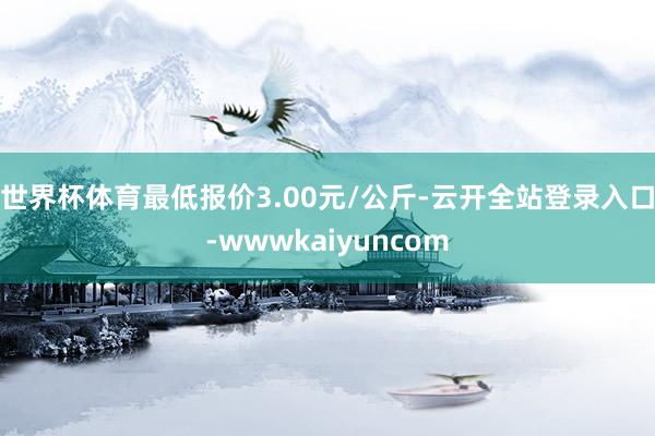 世界杯体育最低报价3.00元/公斤-云开全站登录入口-wwwkaiyuncom