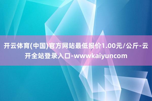开云体育(中国)官方网站最低报价1.00元/公斤-云开全站登录入口-wwwkaiyuncom