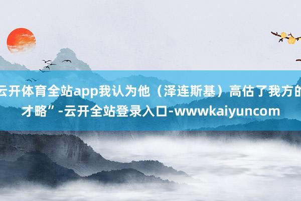 云开体育全站app我认为他（泽连斯基）高估了我方的才略”-云开全站登录入口-wwwkaiyuncom