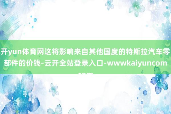 开yun体育网这将影响来自其他国度的特斯拉汽车零部件的价钱-云开全站登录入口-wwwkaiyuncom