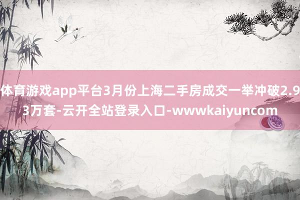 体育游戏app平台3月份上海二手房成交一举冲破2.93万套-云开全站登录入口-wwwkaiyuncom