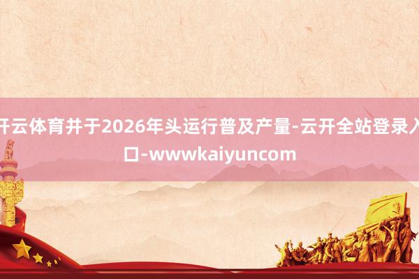开云体育并于2026年头运行普及产量-云开全站登录入口-wwwkaiyuncom