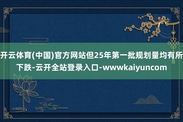 开云体育(中国)官方网站但25年第一批规划量均有所下跌-云开全站登录入口-wwwkaiyuncom