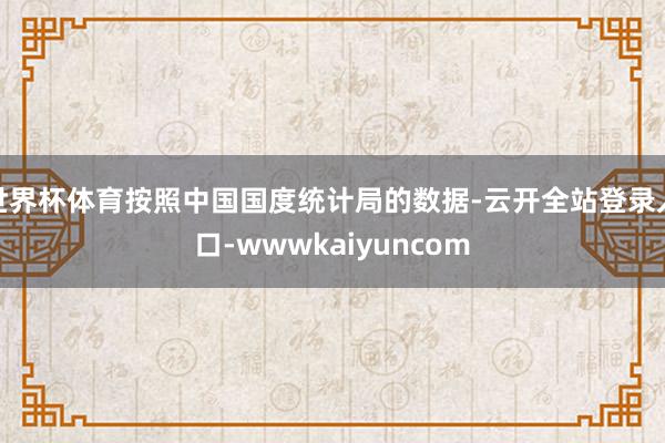 世界杯体育按照中国国度统计局的数据-云开全站登录入口-wwwkaiyuncom
