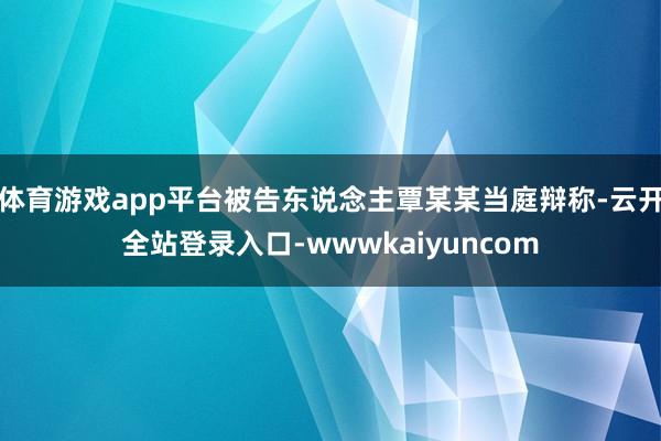 体育游戏app平台被告东说念主覃某某当庭辩称-云开全站登录入口-wwwkaiyuncom