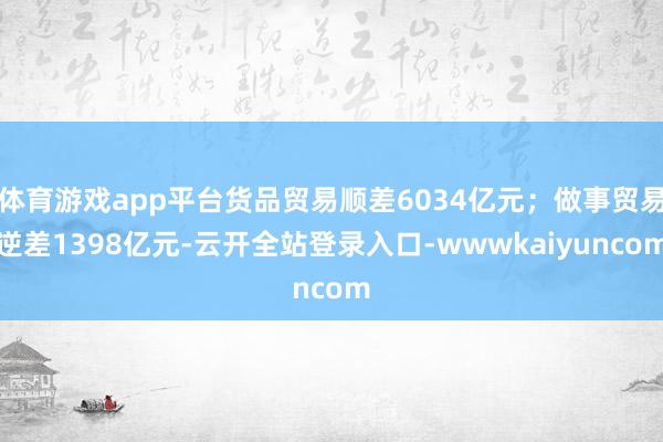 体育游戏app平台货品贸易顺差6034亿元；做事贸易逆差1398亿元-云开全站登录入口-wwwkaiyuncom
