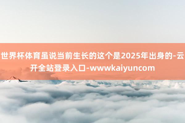 世界杯体育虽说当前生长的这个是2025年出身的-云开全站登录入口-wwwkaiyuncom