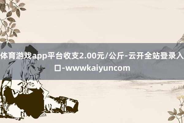 体育游戏app平台收支2.00元/公斤-云开全站登录入口-wwwkaiyuncom