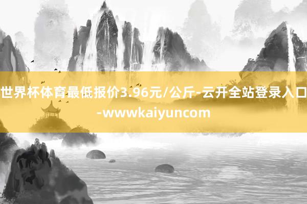 世界杯体育最低报价3.96元/公斤-云开全站登录入口-wwwkaiyuncom