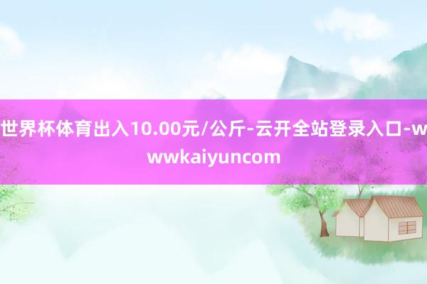 世界杯体育出入10.00元/公斤-云开全站登录入口-wwwkaiyuncom
