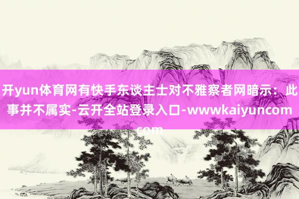 开yun体育网有快手东谈主士对不雅察者网暗示：此事并不属实-云开全站登录入口-wwwkaiyuncom