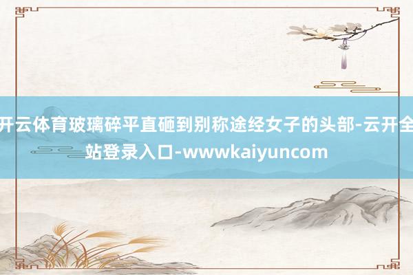 开云体育玻璃碎平直砸到别称途经女子的头部-云开全站登录入口-wwwkaiyuncom