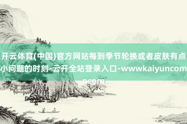开云体育(中国)官方网站每到季节轮换或者皮肤有点小问题的时刻-云开全站登录入口-wwwkaiyuncom