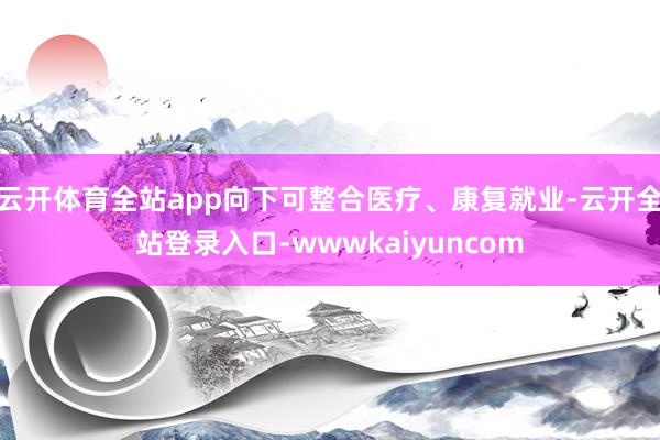 云开体育全站app向下可整合医疗、康复就业-云开全站登录入口-wwwkaiyuncom