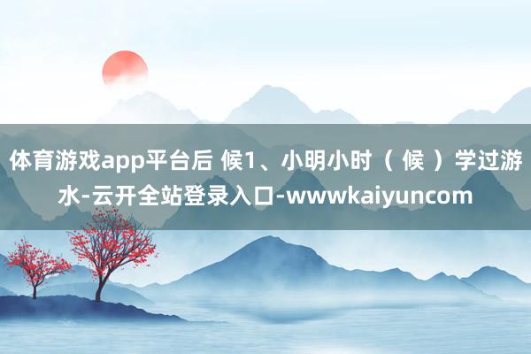 体育游戏app平台后 候1、小明小时( 候 )学过游水-云开全站登录入口-wwwkaiyuncom